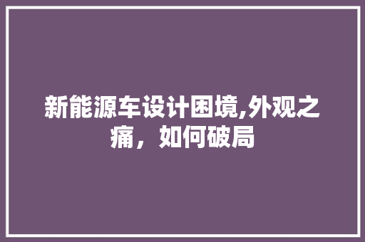 新能源车设计困境,外观之痛，如何破局