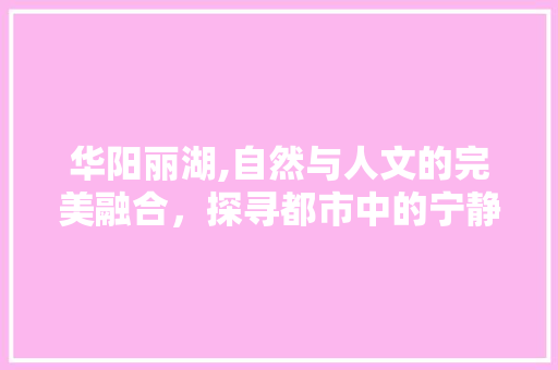 华阳丽湖,自然与人文的完美融合，探寻都市中的宁静胜地