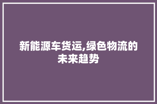 新能源车货运,绿色物流的未来趋势