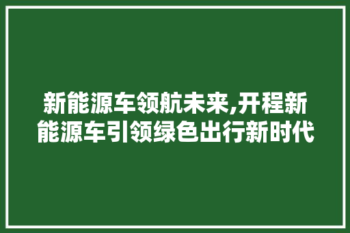 新能源车领航未来,开程新能源车引领绿色出行新时代