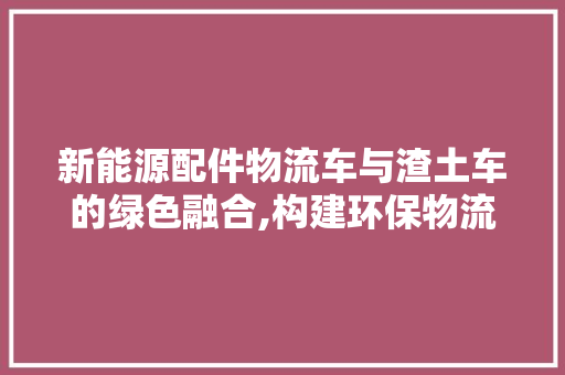 新能源配件物流车与渣土车的绿色融合,构建环保物流新格局