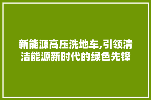 新能源高压洗地车,引领清洁能源新时代的绿色先锋