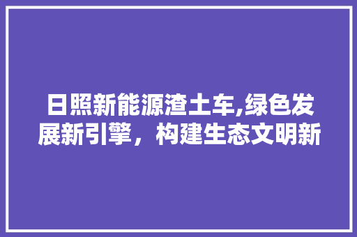 日照新能源渣土车,绿色发展新引擎，构建生态文明新篇章