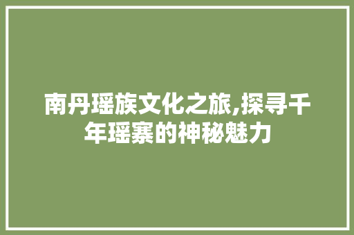 南丹瑶族文化之旅,探寻千年瑶寨的神秘魅力