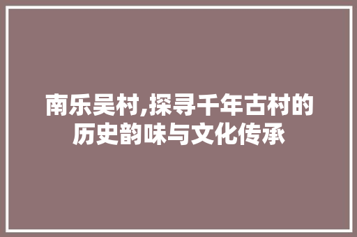 南乐吴村,探寻千年古村的历史韵味与文化传承