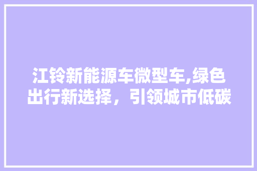 江铃新能源车微型车,绿色出行新选择，引领城市低碳生活