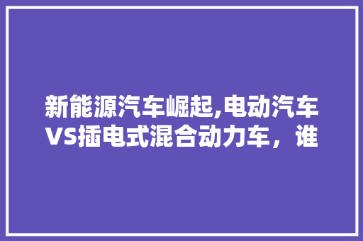 新能源汽车崛起,电动汽车VS插电式混合动力车，谁才是未来之星