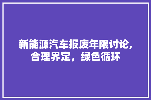 新能源汽车报废年限讨论,合理界定，绿色循环