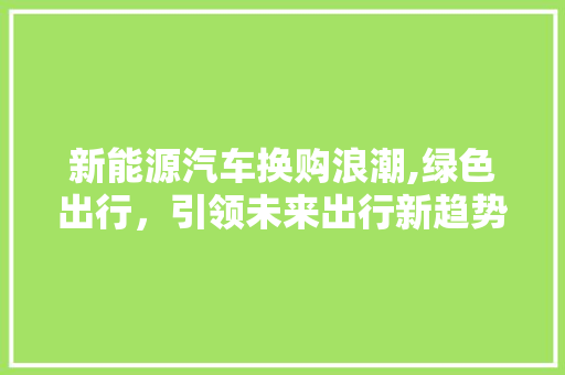 新能源汽车换购浪潮,绿色出行，引领未来出行新趋势