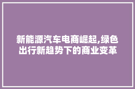 新能源汽车电商崛起,绿色出行新趋势下的商业变革