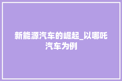 新能源汽车的崛起_以哪吒汽车为例