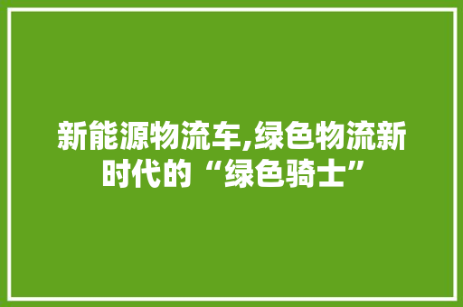 新能源物流车,绿色物流新时代的“绿色骑士”