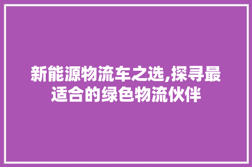 新能源物流车之选,探寻最适合的绿色物流伙伴