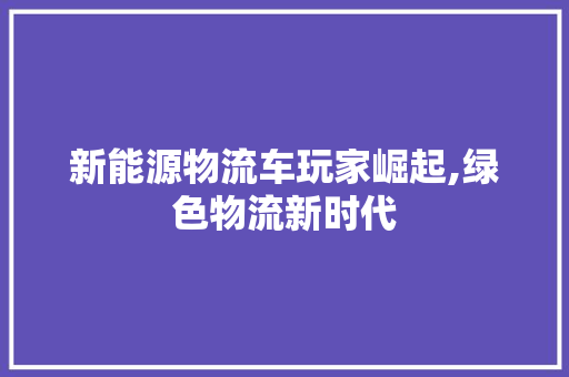 新能源物流车玩家崛起,绿色物流新时代