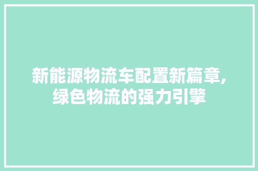 新能源物流车配置新篇章,绿色物流的强力引擎