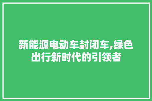 新能源电动车封闭车,绿色出行新时代的引领者