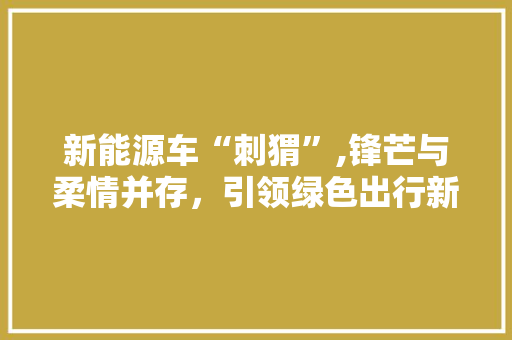 新能源车“刺猬”,锋芒与柔情并存，引领绿色出行新风尚