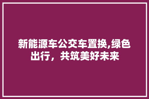 新能源车公交车置换,绿色出行，共筑美好未来