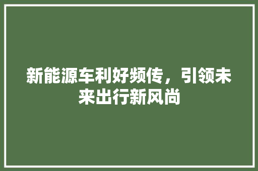 新能源车利好频传，引领未来出行新风尚