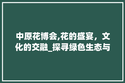 中原花博会,花的盛宴，文化的交融_探寻绿色生态与传统文化之美