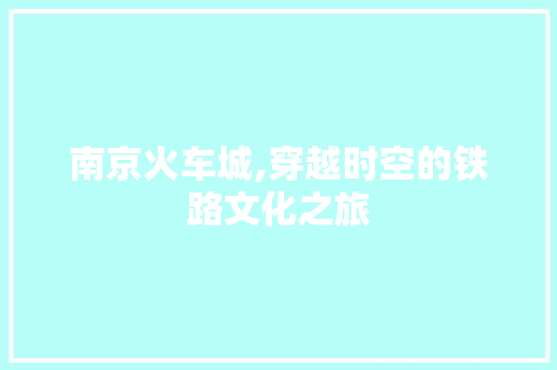 南京火车城,穿越时空的铁路文化之旅