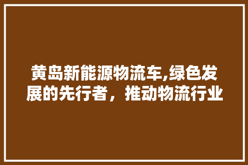 黄岛新能源物流车,绿色发展的先行者，推动物流行业的转型升级