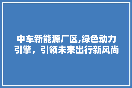 中车新能源厂区,绿色动力引擎，引领未来出行新风尚