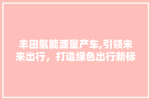 丰田氢能源量产车,引领未来出行，打造绿色出行新标杆