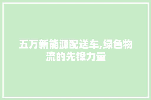 五万新能源配送车,绿色物流的先锋力量