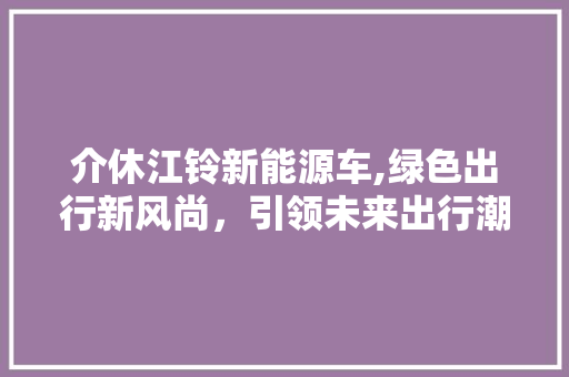 介休江铃新能源车,绿色出行新风尚，引领未来出行潮流