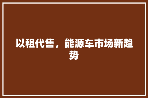 以租代售，能源车市场新趋势