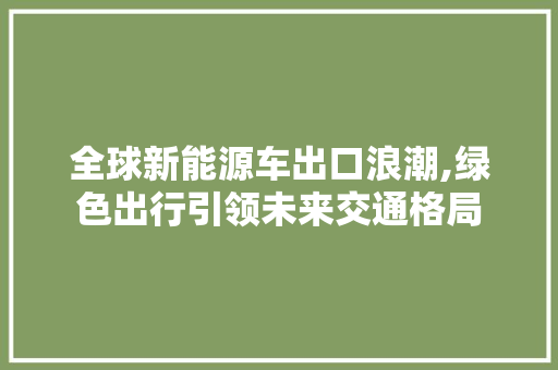 全球新能源车出口浪潮,绿色出行引领未来交通格局