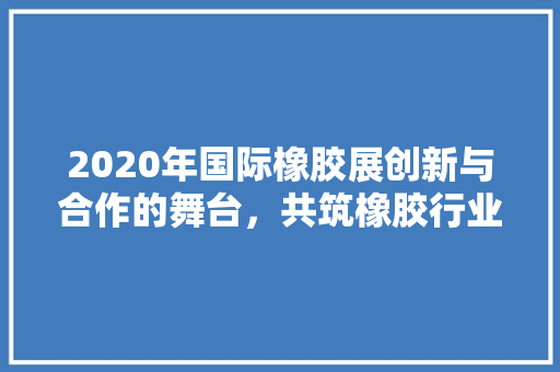 2020年国际橡胶展创新与合作的舞台，共筑橡胶行业新未来