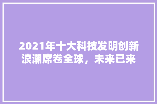 2021年十大科技发明创新浪潮席卷全球，未来已来