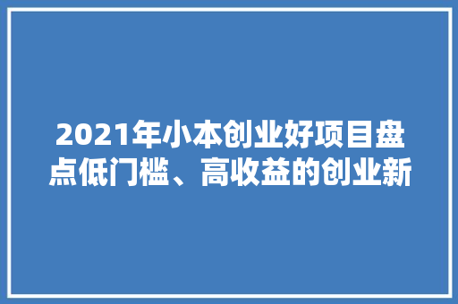 2021年小本创业好项目盘点低门槛、高收益的创业新趋势