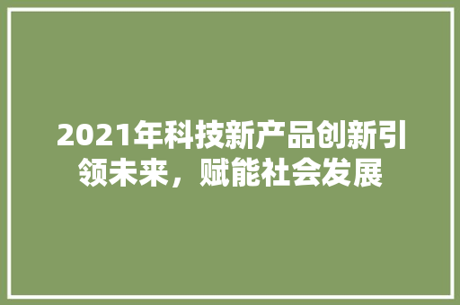 2021年科技新产品创新引领未来，赋能社会发展