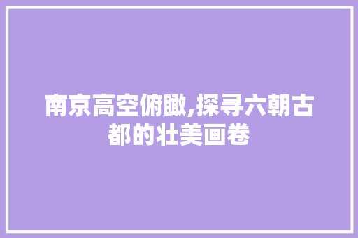 南京高空俯瞰,探寻六朝古都的壮美画卷