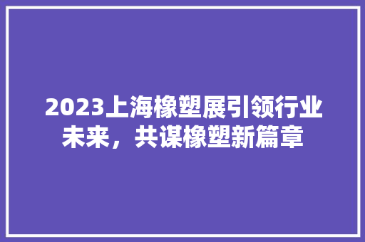 2023上海橡塑展引领行业未来，共谋橡塑新篇章