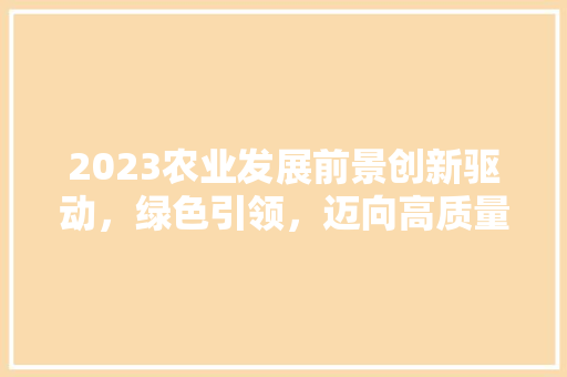 2023农业发展前景创新驱动，绿色引领，迈向高质量发展