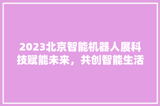 2023北京智能机器人展科技赋能未来，共创智能生活