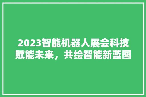 2023智能机器人展会科技赋能未来，共绘智能新蓝图