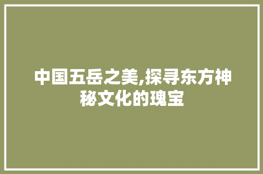 中国五岳之美,探寻东方神秘文化的瑰宝