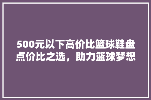 500元以下高价比篮球鞋盘点价比之选，助力篮球梦想  第1张