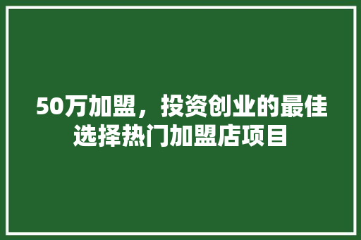 50万加盟，投资创业的最佳选择热门加盟店项目