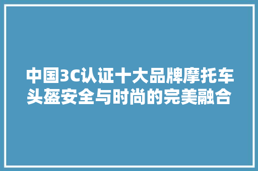 中国3C认证十大品牌摩托车头盔安全与时尚的完美融合