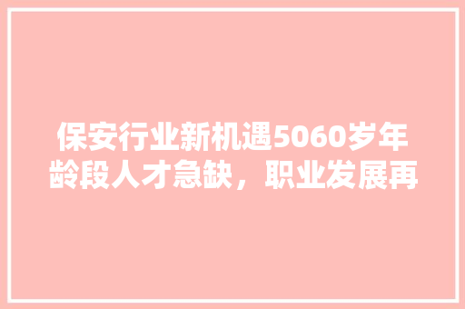 保安行业新机遇5060岁年龄段人才急缺，职业发展再迎春天