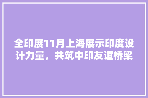 全印展11月上海展示印度设计力量，共筑中印友谊桥梁