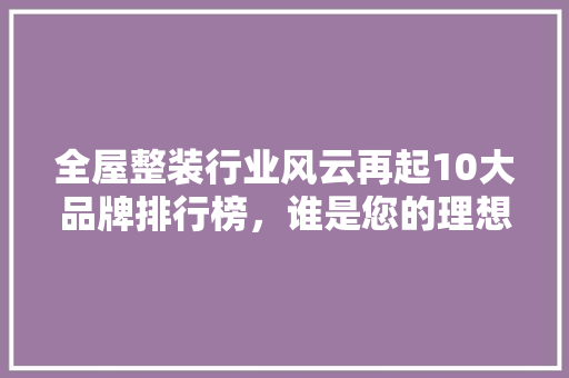 全屋整装行业风云再起10大品牌排行榜，谁是您的理想选择