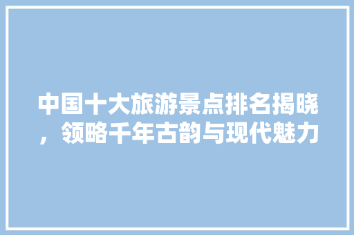 中国十大旅游景点排名揭晓，领略千年古韵与现代魅力  第1张