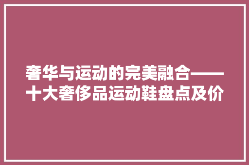 奢华与运动的完美融合——十大奢侈品运动鞋盘点及价格